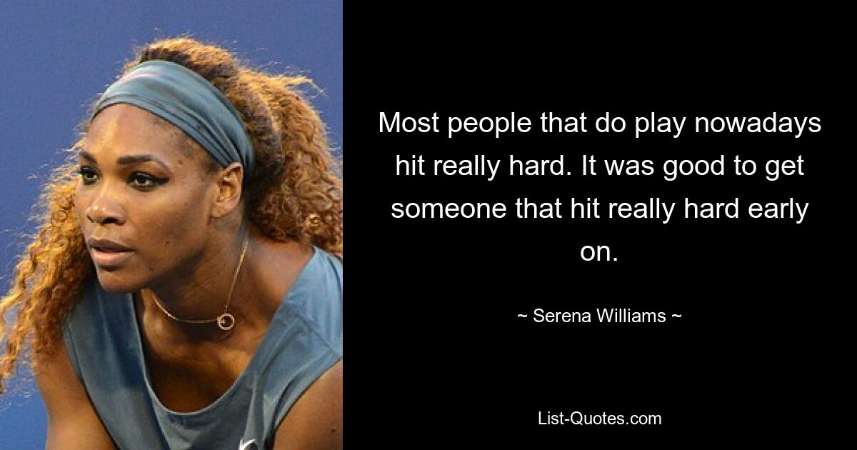 Most people that do play nowadays hit really hard. It was good to get someone that hit really hard early on. — © Serena Williams