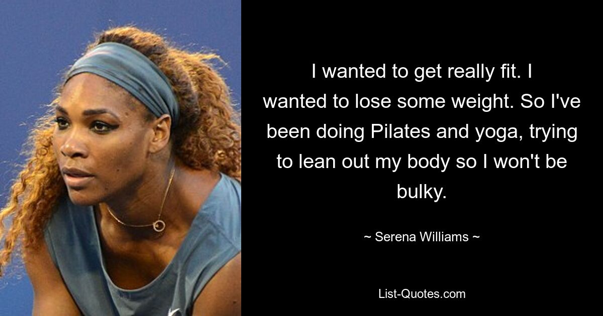 I wanted to get really fit. I wanted to lose some weight. So I've been doing Pilates and yoga, trying to lean out my body so I won't be bulky. — © Serena Williams