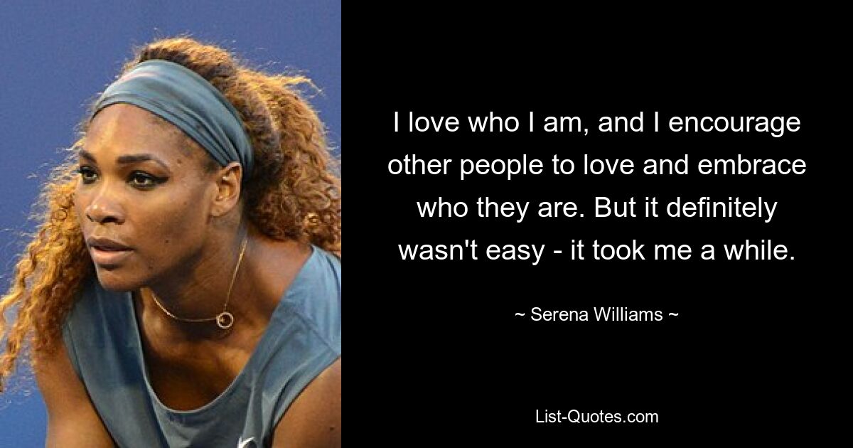 I love who I am, and I encourage other people to love and embrace who they are. But it definitely wasn't easy - it took me a while. — © Serena Williams