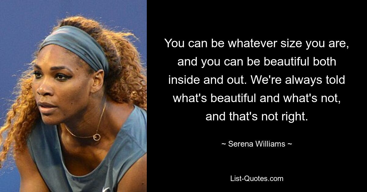 You can be whatever size you are, and you can be beautiful both inside and out. We're always told what's beautiful and what's not, and that's not right. — © Serena Williams