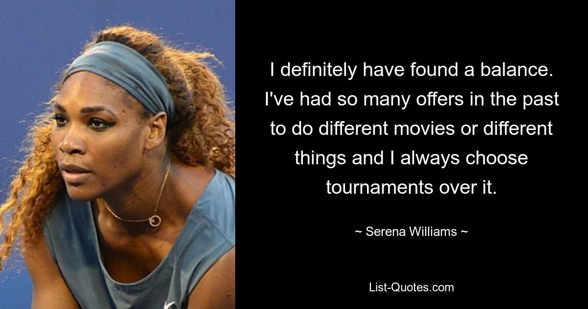 I definitely have found a balance. I've had so many offers in the past to do different movies or different things and I always choose tournaments over it. — © Serena Williams