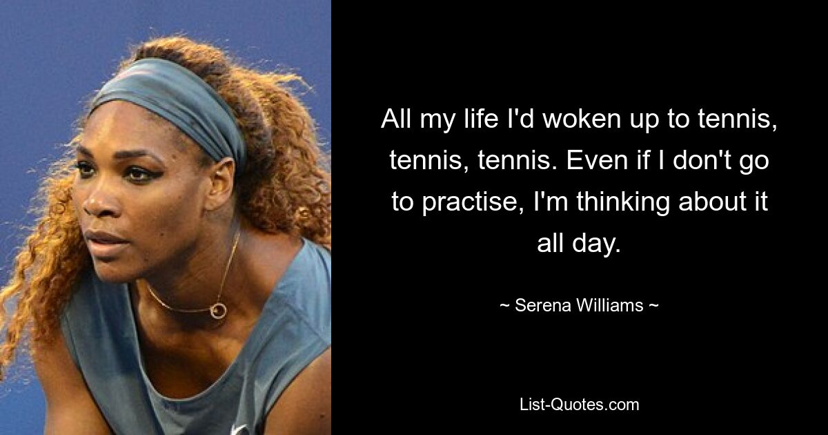 All my life I'd woken up to tennis, tennis, tennis. Even if I don't go to practise, I'm thinking about it all day. — © Serena Williams