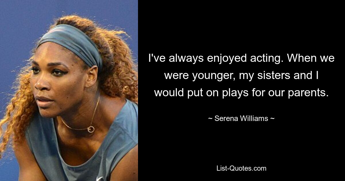 I've always enjoyed acting. When we were younger, my sisters and I would put on plays for our parents. — © Serena Williams