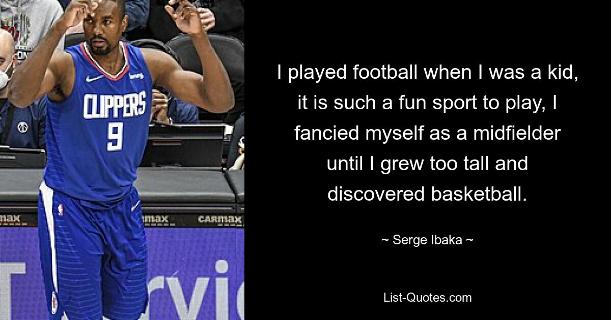 I played football when I was a kid, it is such a fun sport to play, I fancied myself as a midfielder until I grew too tall and discovered basketball. — © Serge Ibaka