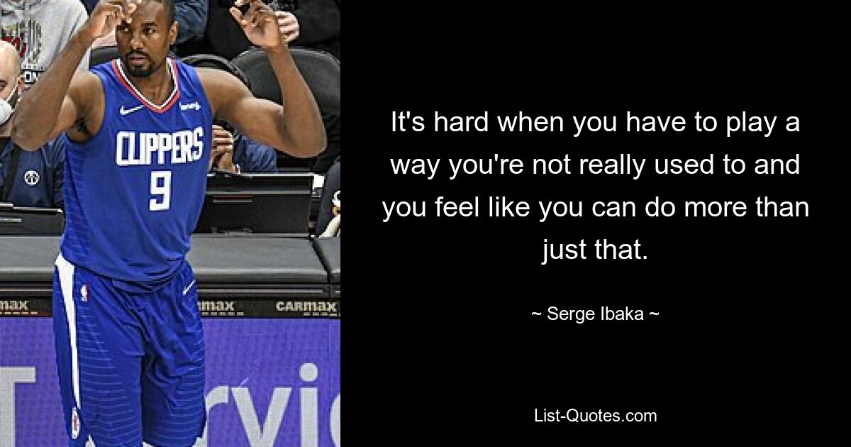 It's hard when you have to play a way you're not really used to and you feel like you can do more than just that. — © Serge Ibaka