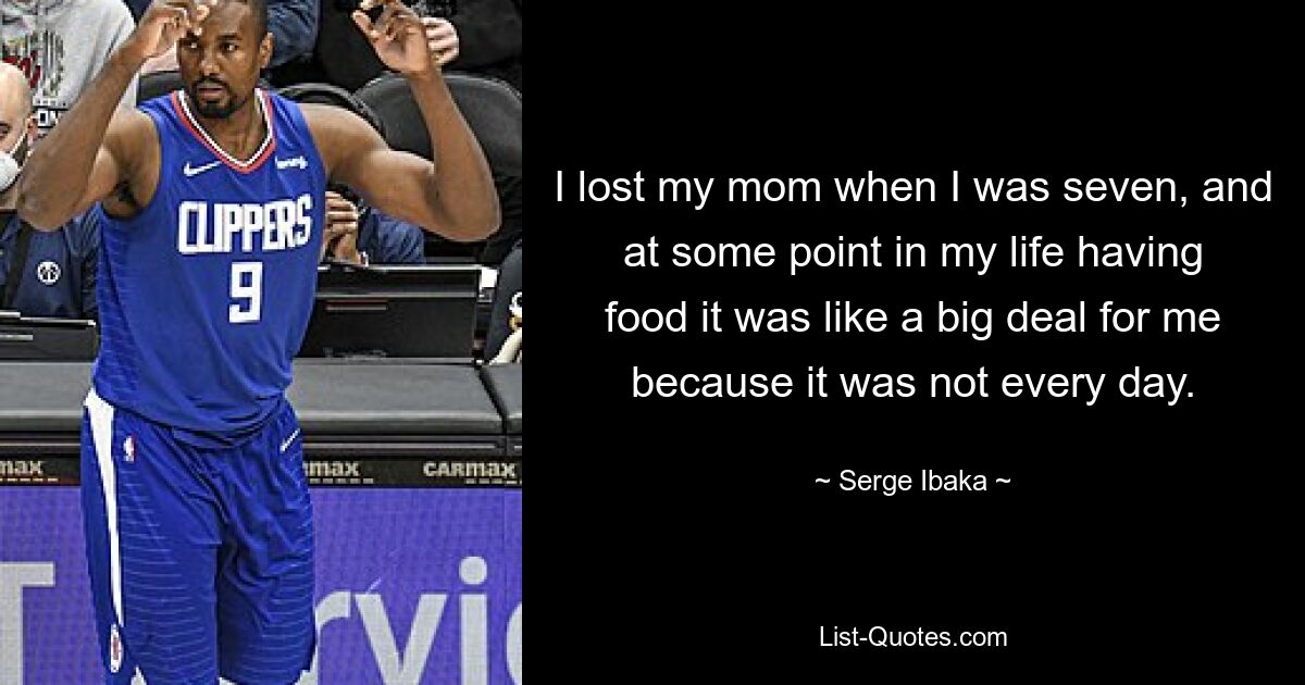 I lost my mom when I was seven, and at some point in my life having food it was like a big deal for me because it was not every day. — © Serge Ibaka