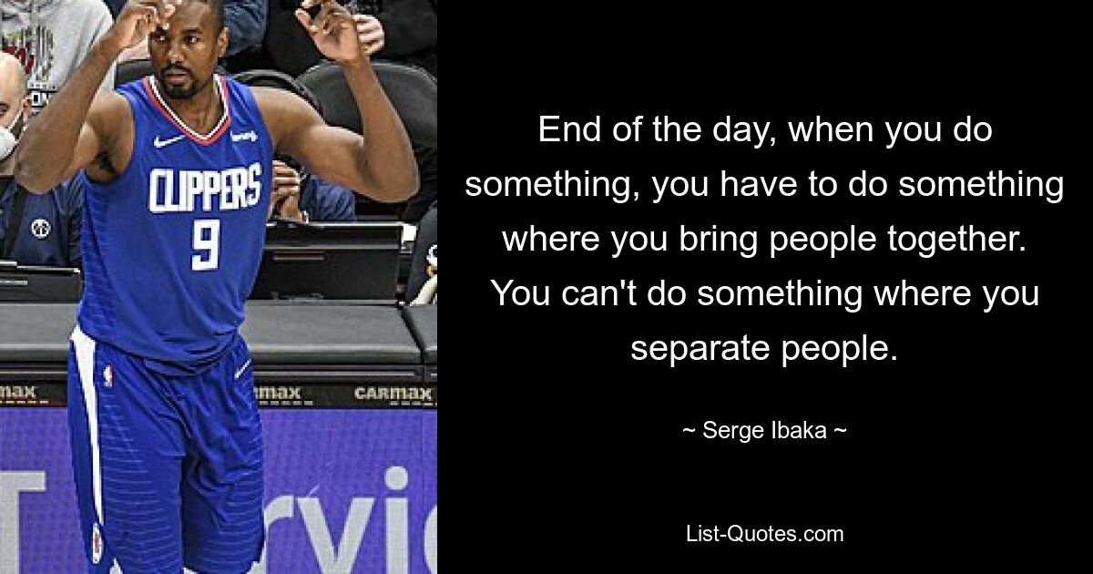 End of the day, when you do something, you have to do something where you bring people together. You can't do something where you separate people. — © Serge Ibaka