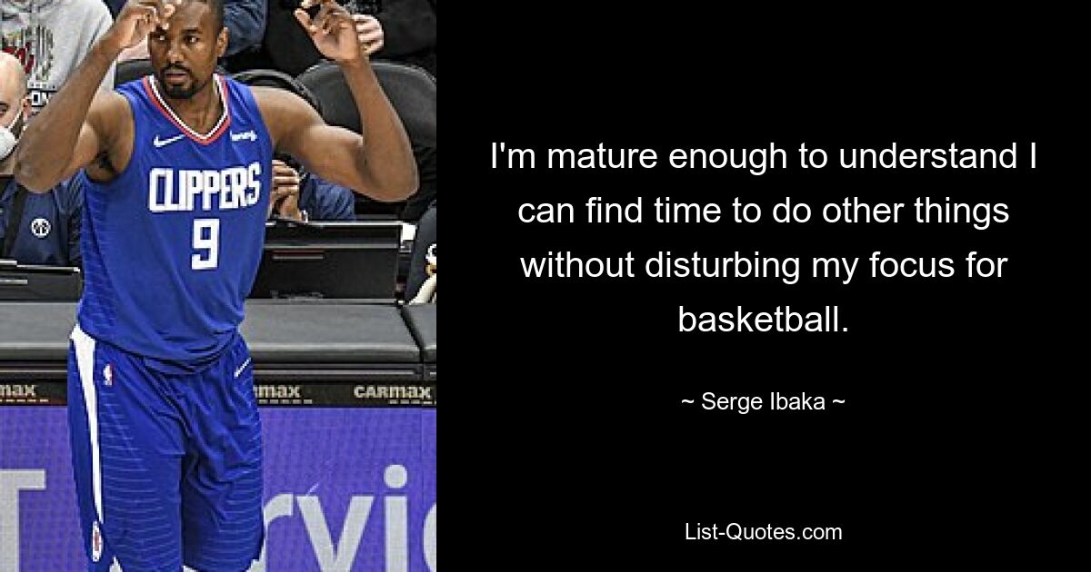 I'm mature enough to understand I can find time to do other things without disturbing my focus for basketball. — © Serge Ibaka