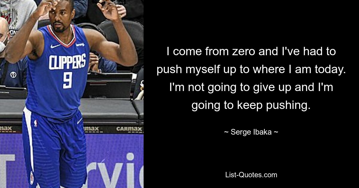 I come from zero and I've had to push myself up to where I am today. I'm not going to give up and I'm going to keep pushing. — © Serge Ibaka