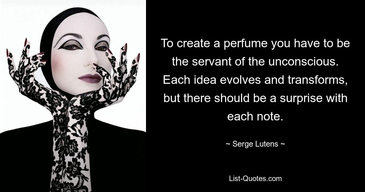 To create a perfume you have to be the servant of the unconscious. Each idea evolves and transforms, but there should be a surprise with each note. — © Serge Lutens