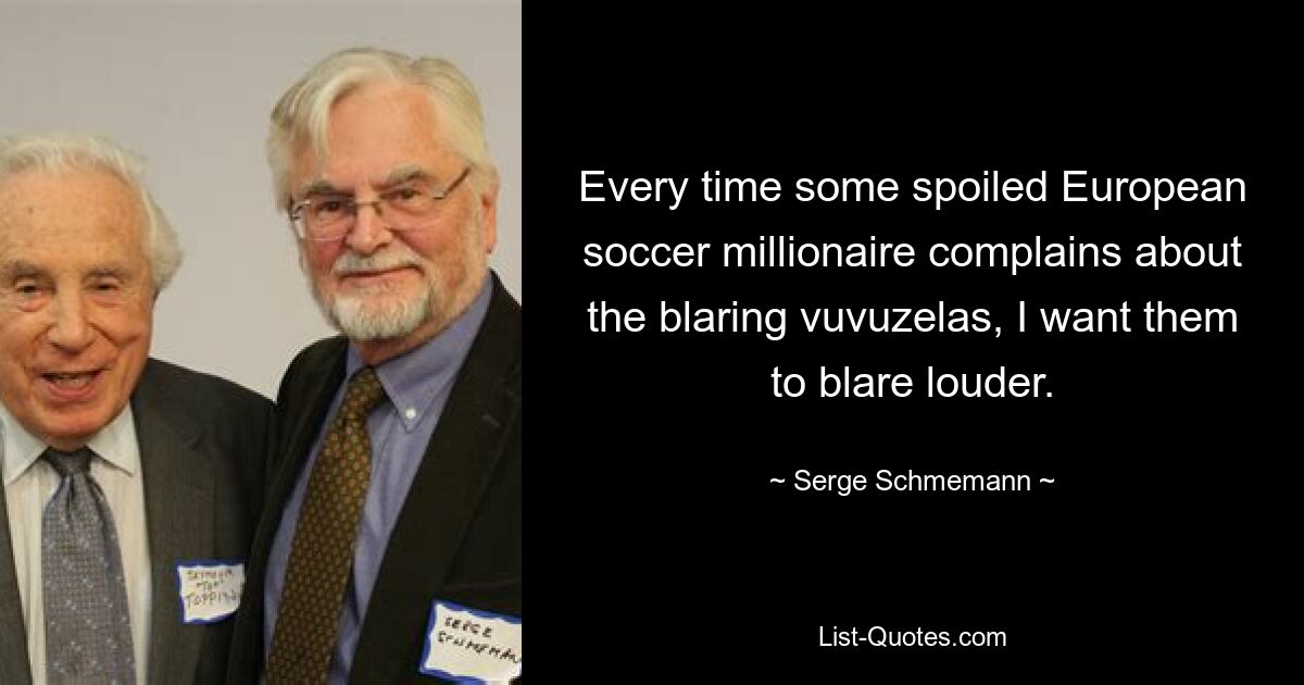 Every time some spoiled European soccer millionaire complains about the blaring vuvuzelas, I want them to blare louder. — © Serge Schmemann