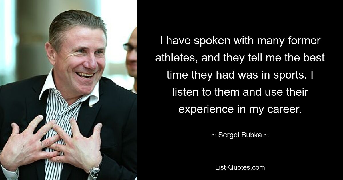 I have spoken with many former athletes, and they tell me the best time they had was in sports. I listen to them and use their experience in my career. — © Sergei Bubka