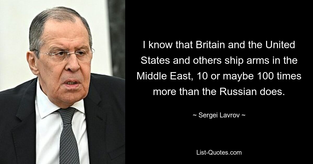 I know that Britain and the United States and others ship arms in the Middle East, 10 or maybe 100 times more than the Russian does. — © Sergei Lavrov