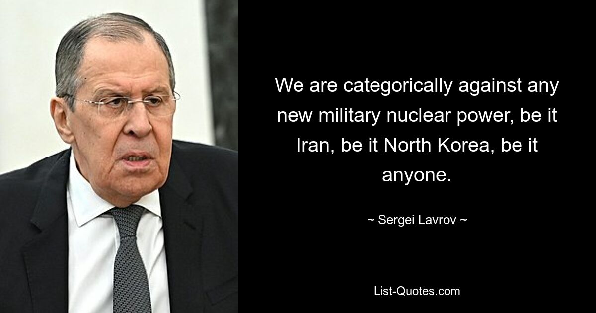 We are categorically against any new military nuclear power, be it Iran, be it North Korea, be it anyone. — © Sergei Lavrov