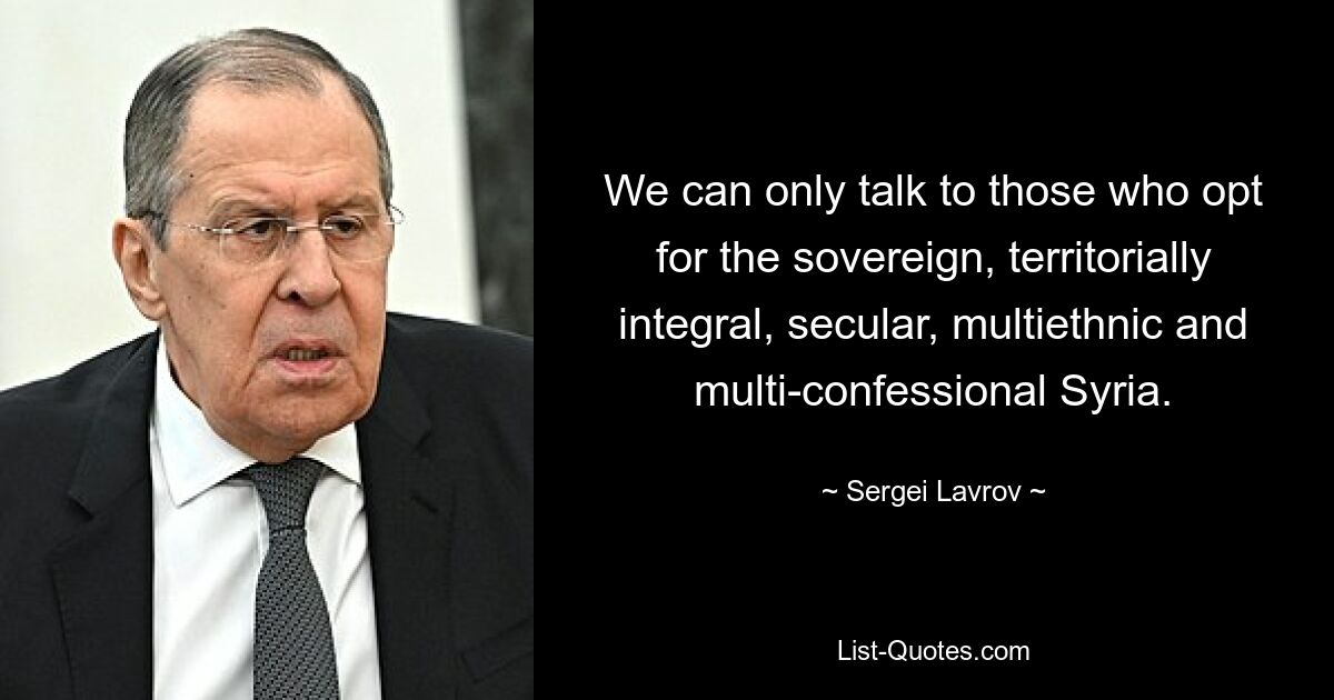 We can only talk to those who opt for the sovereign, territorially integral, secular, multiethnic and multi-confessional Syria. — © Sergei Lavrov