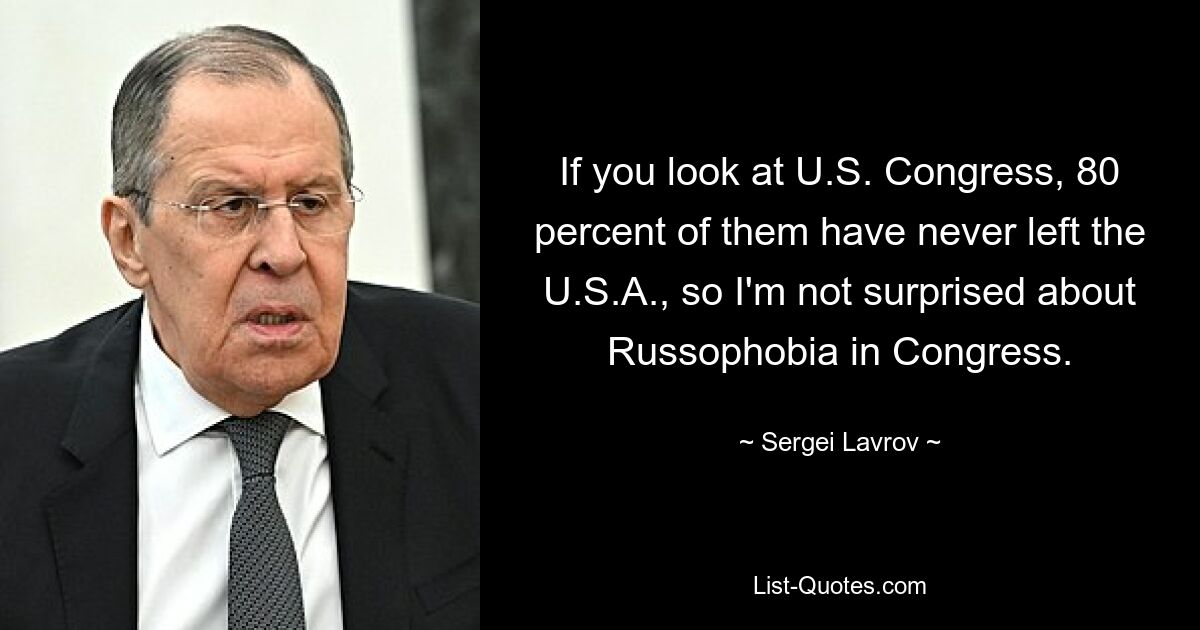 If you look at U.S. Congress, 80 percent of them have never left the U.S.A., so I'm not surprised about Russophobia in Congress. — © Sergei Lavrov