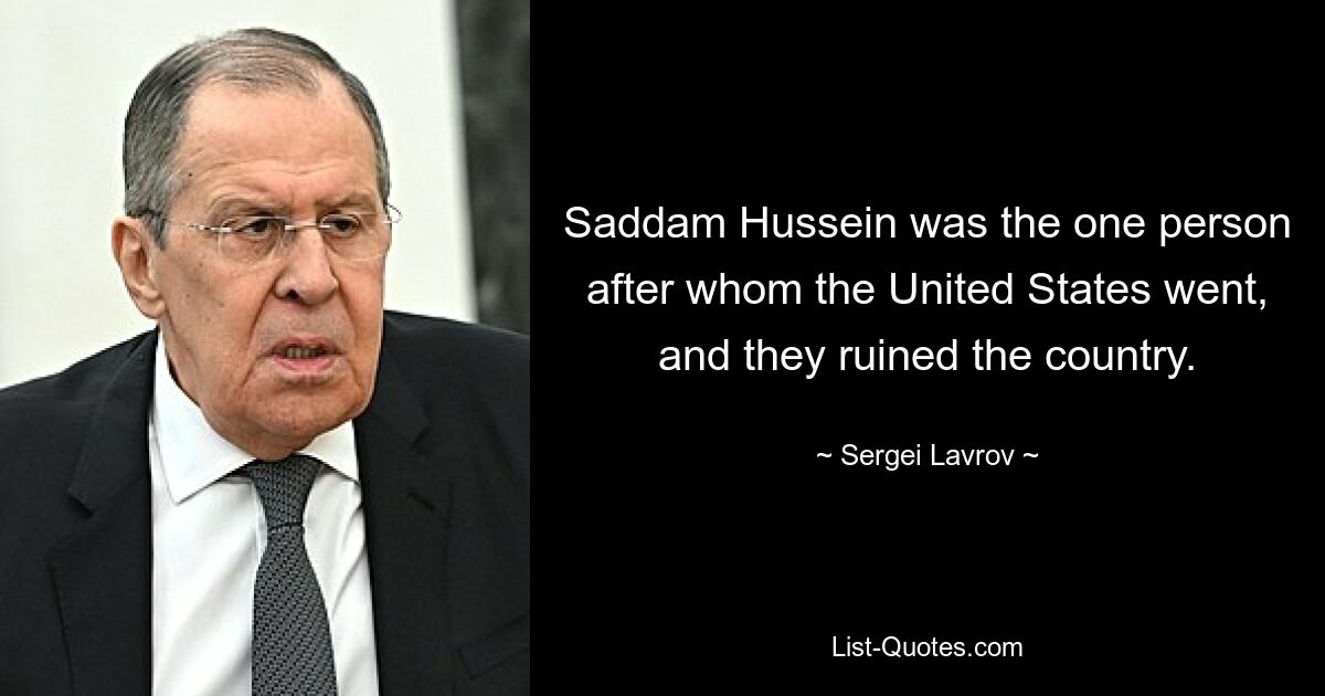 Saddam Hussein was the one person after whom the United States went, and they ruined the country. — © Sergei Lavrov