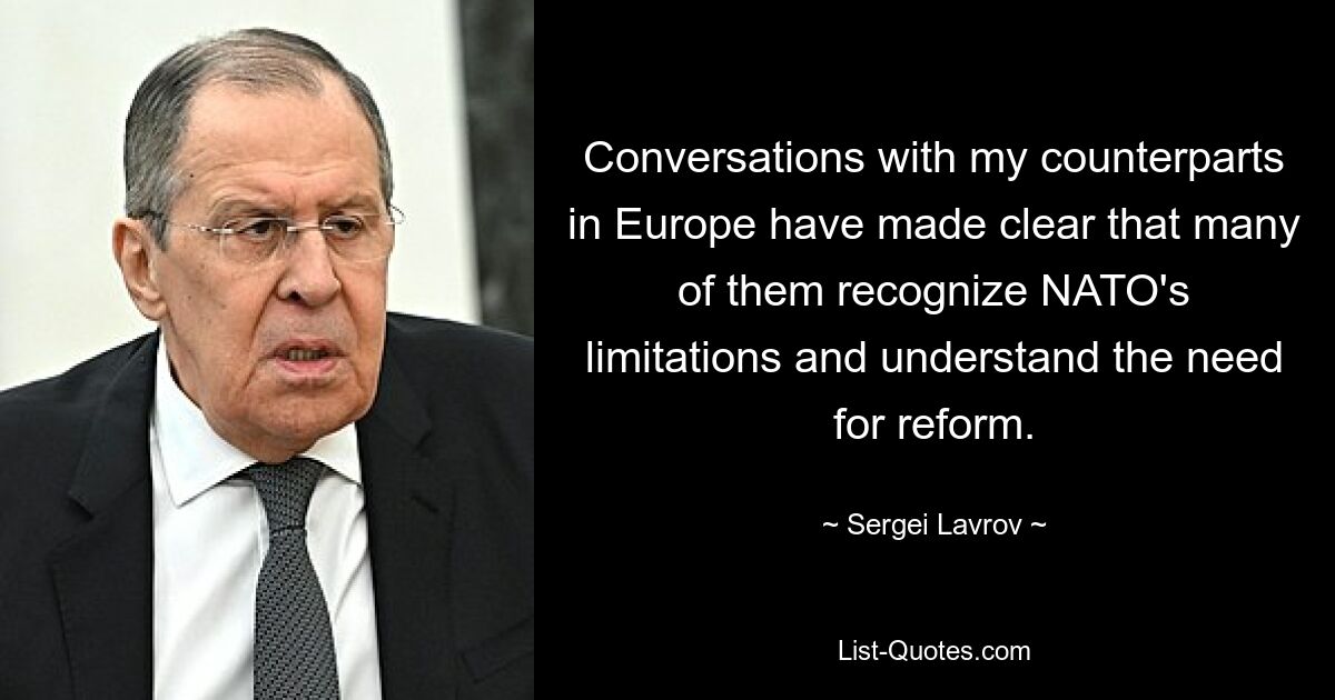 Conversations with my counterparts in Europe have made clear that many of them recognize NATO's limitations and understand the need for reform. — © Sergei Lavrov