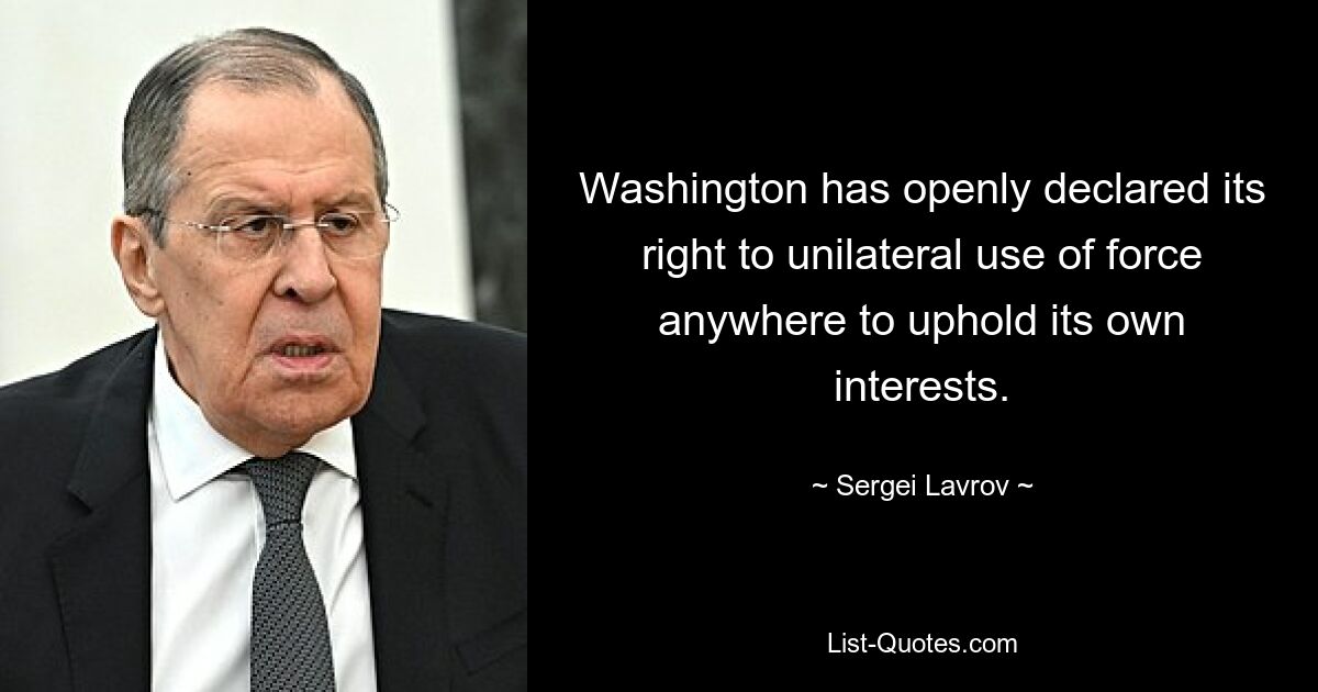 Washington has openly declared its right to unilateral use of force anywhere to uphold its own interests. — © Sergei Lavrov