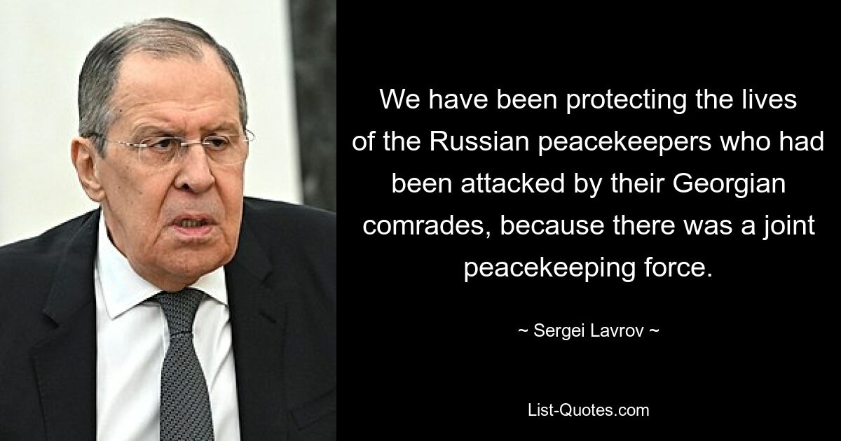 We have been protecting the lives of the Russian peacekeepers who had been attacked by their Georgian comrades, because there was a joint peacekeeping force. — © Sergei Lavrov