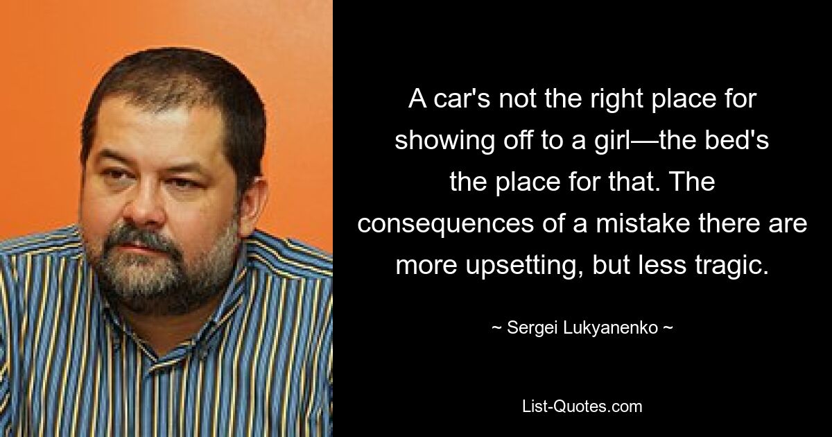 A car's not the right place for showing off to a girl—the bed's the place for that. The consequences of a mistake there are more upsetting, but less tragic. — © Sergei Lukyanenko