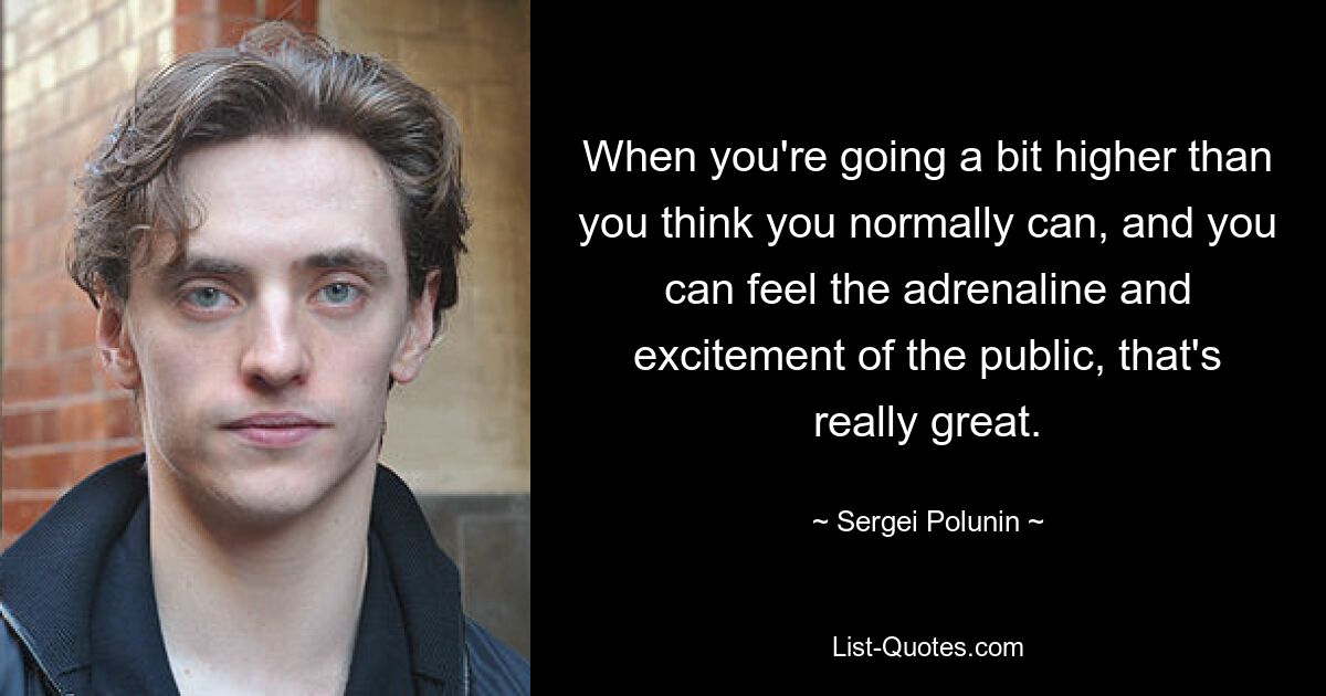 When you're going a bit higher than you think you normally can, and you can feel the adrenaline and excitement of the public, that's really great. — © Sergei Polunin