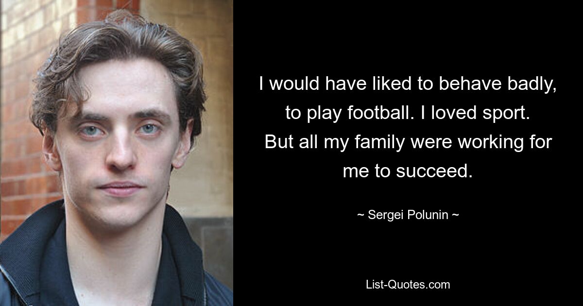 I would have liked to behave badly, to play football. I loved sport. But all my family were working for me to succeed. — © Sergei Polunin