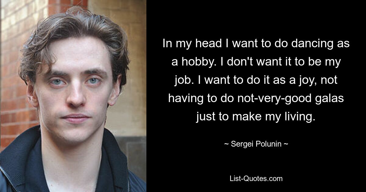 In my head I want to do dancing as a hobby. I don't want it to be my job. I want to do it as a joy, not having to do not-very-good galas just to make my living. — © Sergei Polunin