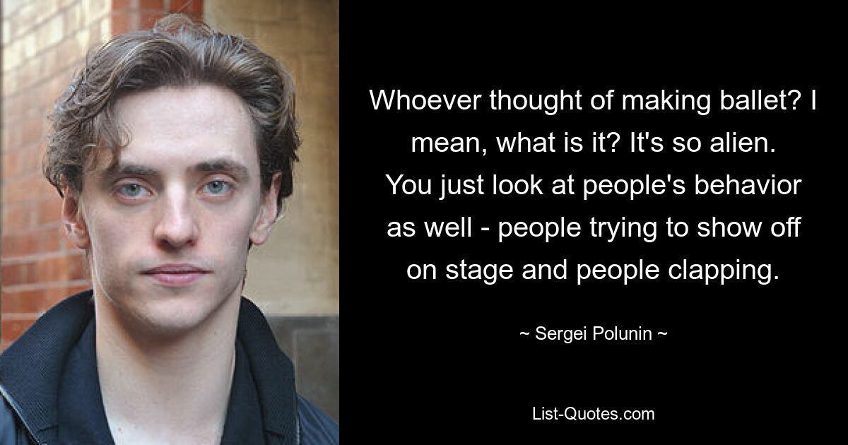 Whoever thought of making ballet? I mean, what is it? It's so alien. You just look at people's behavior as well - people trying to show off on stage and people clapping. — © Sergei Polunin