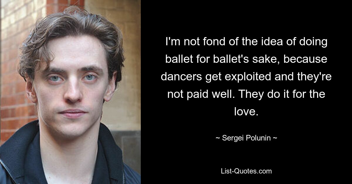 I'm not fond of the idea of doing ballet for ballet's sake, because dancers get exploited and they're not paid well. They do it for the love. — © Sergei Polunin