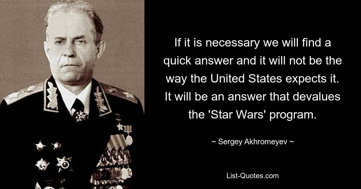 If it is necessary we will find a quick answer and it will not be the way the United States expects it. It will be an answer that devalues the 'Star Wars' program. — © Sergey Akhromeyev