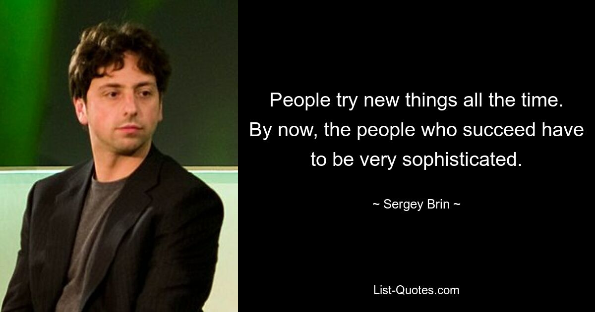 People try new things all the time. By now, the people who succeed have to be very sophisticated. — © Sergey Brin