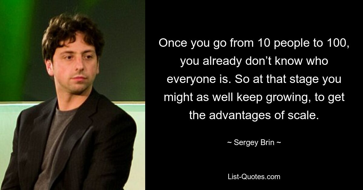 Once you go from 10 people to 100, you already don’t know who everyone is. So at that stage you might as well keep growing, to get the advantages of scale. — © Sergey Brin