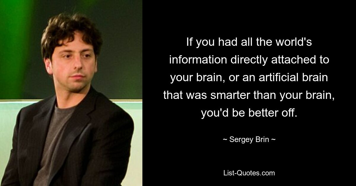 If you had all the world's information directly attached to your brain, or an artificial brain that was smarter than your brain, you'd be better off. — © Sergey Brin