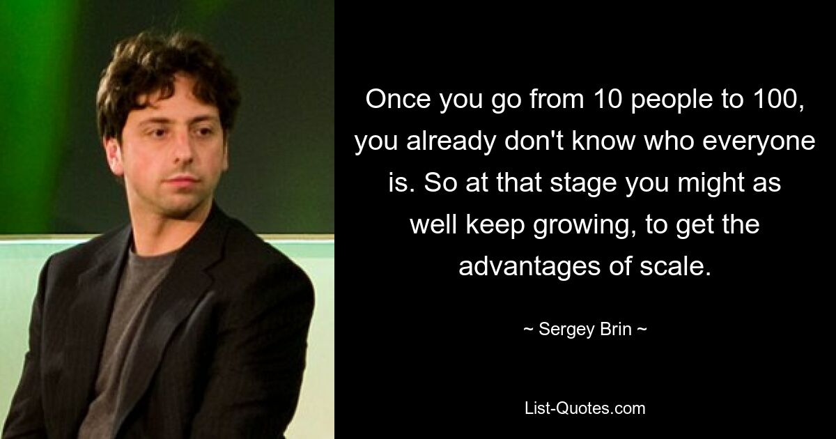 Как только вы перейдете от 10 человек к 100, вы уже не будете знать, кто все. Так что на этом этапе вы могли бы продолжать расти, чтобы получить преимущества масштаба. — © Сергей Брин