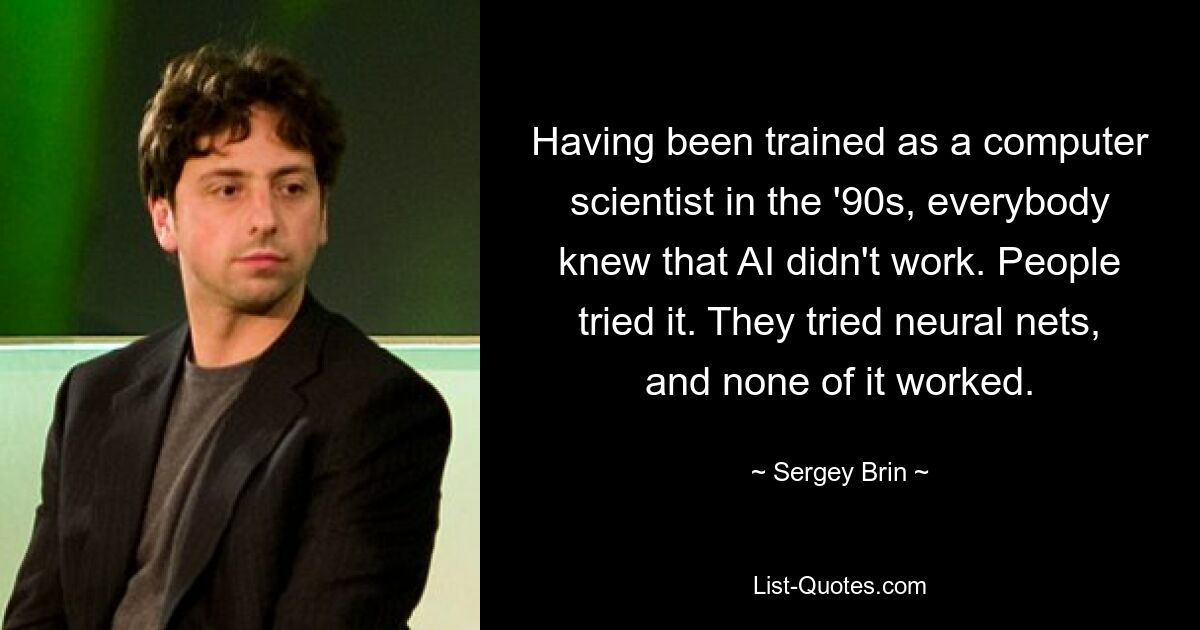 Having been trained as a computer scientist in the '90s, everybody knew that AI didn't work. People tried it. They tried neural nets, and none of it worked. — © Sergey Brin