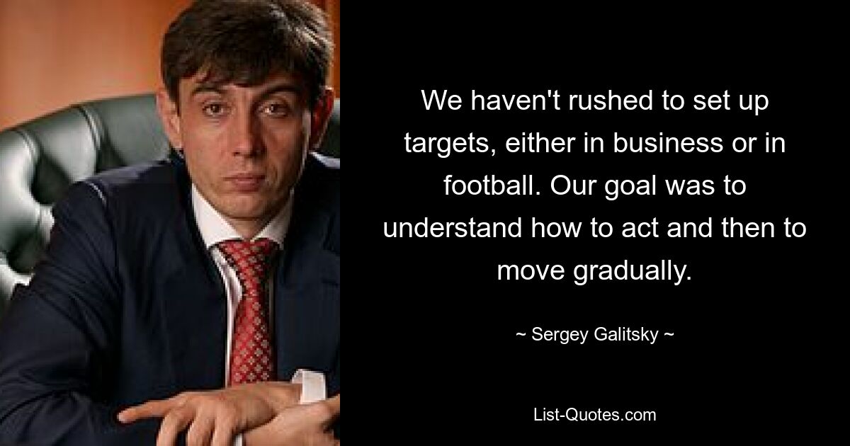 We haven't rushed to set up targets, either in business or in football. Our goal was to understand how to act and then to move gradually. — © Sergey Galitsky