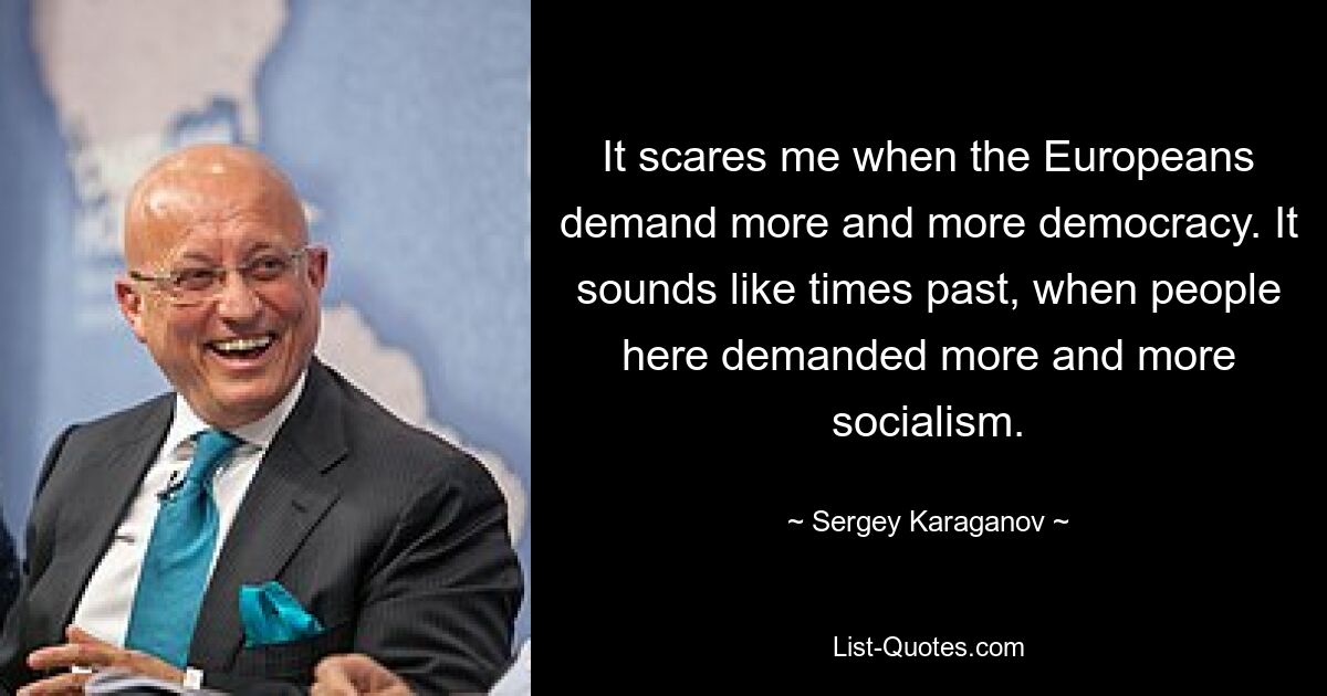 It scares me when the Europeans demand more and more democracy. It sounds like times past, when people here demanded more and more socialism. — © Sergey Karaganov