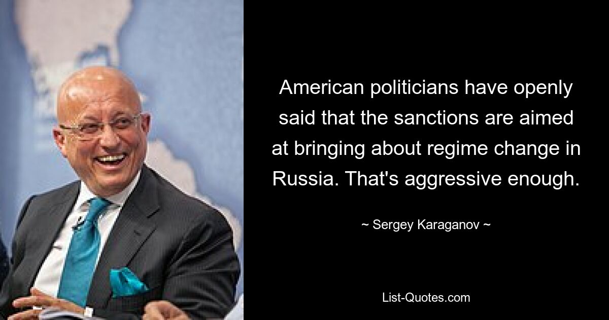 American politicians have openly said that the sanctions are aimed at bringing about regime change in Russia. That's aggressive enough. — © Sergey Karaganov