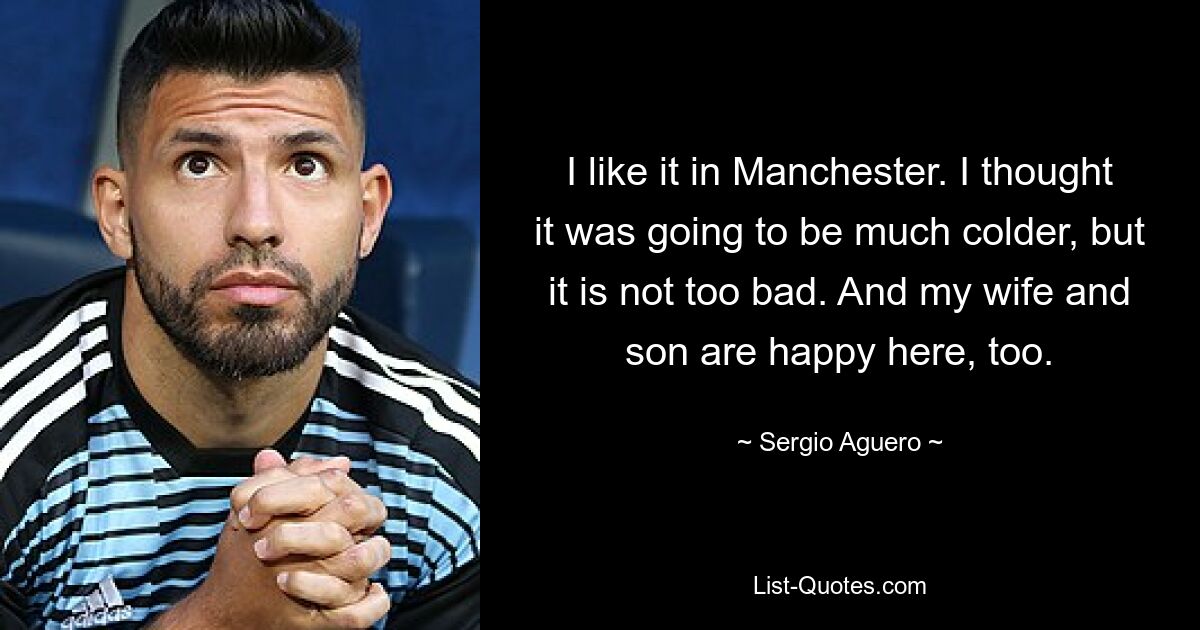 I like it in Manchester. I thought it was going to be much colder, but it is not too bad. And my wife and son are happy here, too. — © Sergio Aguero