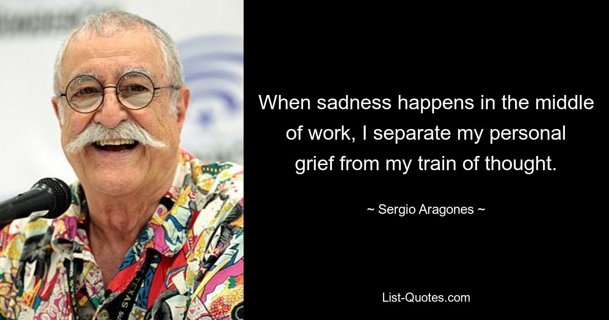 When sadness happens in the middle of work, I separate my personal grief from my train of thought. — © Sergio Aragones