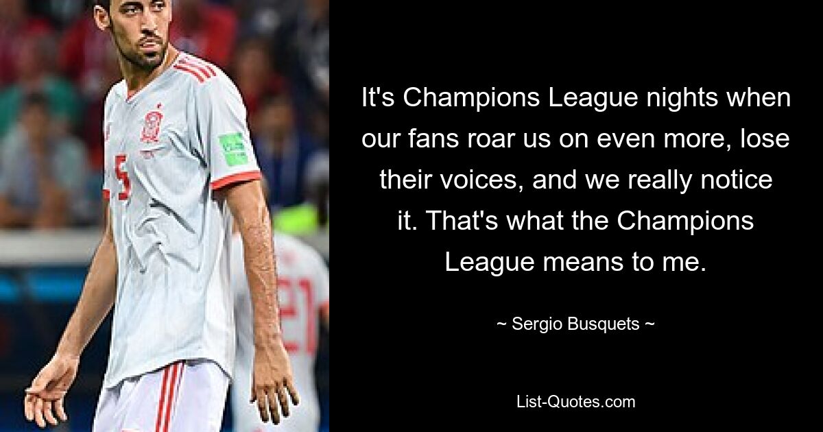 It's Champions League nights when our fans roar us on even more, lose their voices, and we really notice it. That's what the Champions League means to me. — © Sergio Busquets