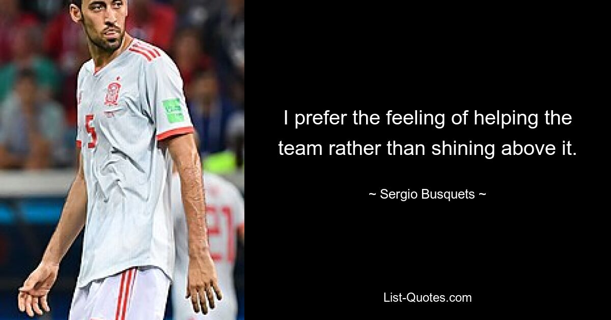 I prefer the feeling of helping the team rather than shining above it. — © Sergio Busquets