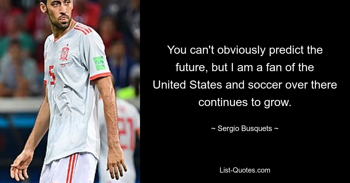 You can't obviously predict the future, but I am a fan of the United States and soccer over there continues to grow. — © Sergio Busquets