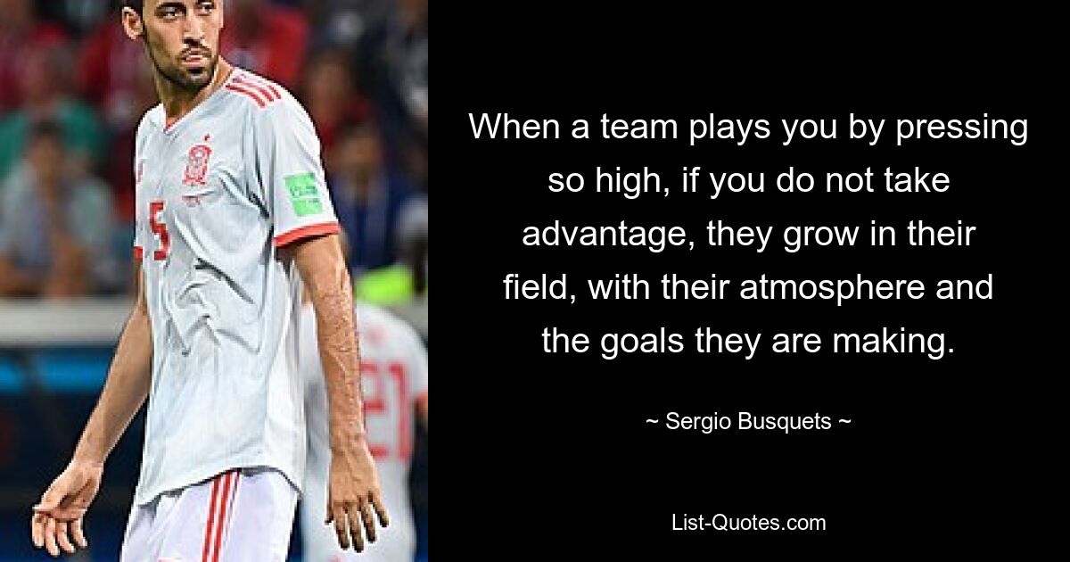 When a team plays you by pressing so high, if you do not take advantage, they grow in their field, with their atmosphere and the goals they are making. — © Sergio Busquets