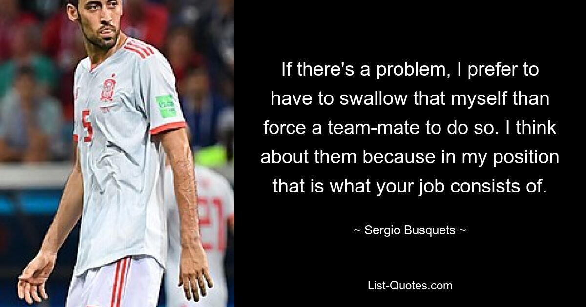 If there's a problem, I prefer to have to swallow that myself than force a team-mate to do so. I think about them because in my position that is what your job consists of. — © Sergio Busquets