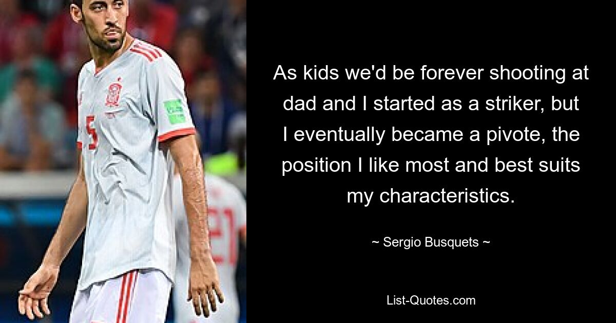 As kids we'd be forever shooting at dad and I started as a striker, but I eventually became a pivote, the position I like most and best suits my characteristics. — © Sergio Busquets