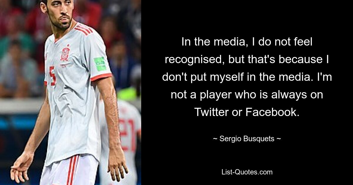 In the media, I do not feel recognised, but that's because I don't put myself in the media. I'm not a player who is always on Twitter or Facebook. — © Sergio Busquets