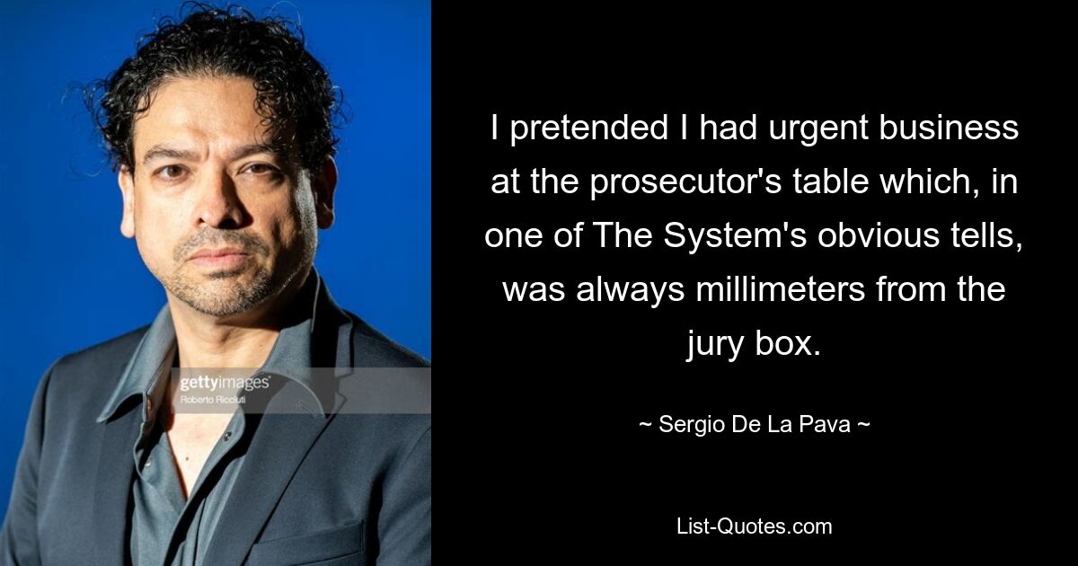 I pretended I had urgent business at the prosecutor's table which, in one of The System's obvious tells, was always millimeters from the jury box. — © Sergio De La Pava