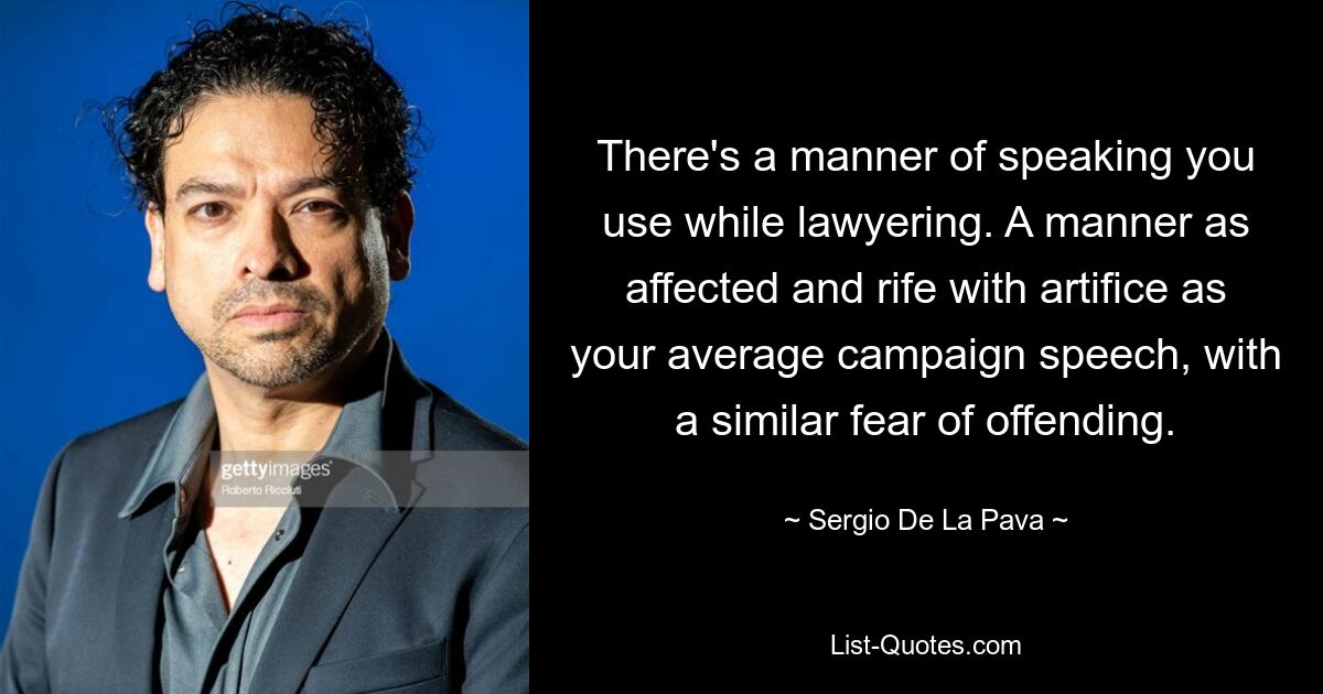 There's a manner of speaking you use while lawyering. A manner as affected and rife with artifice as your average campaign speech, with a similar fear of offending. — © Sergio De La Pava